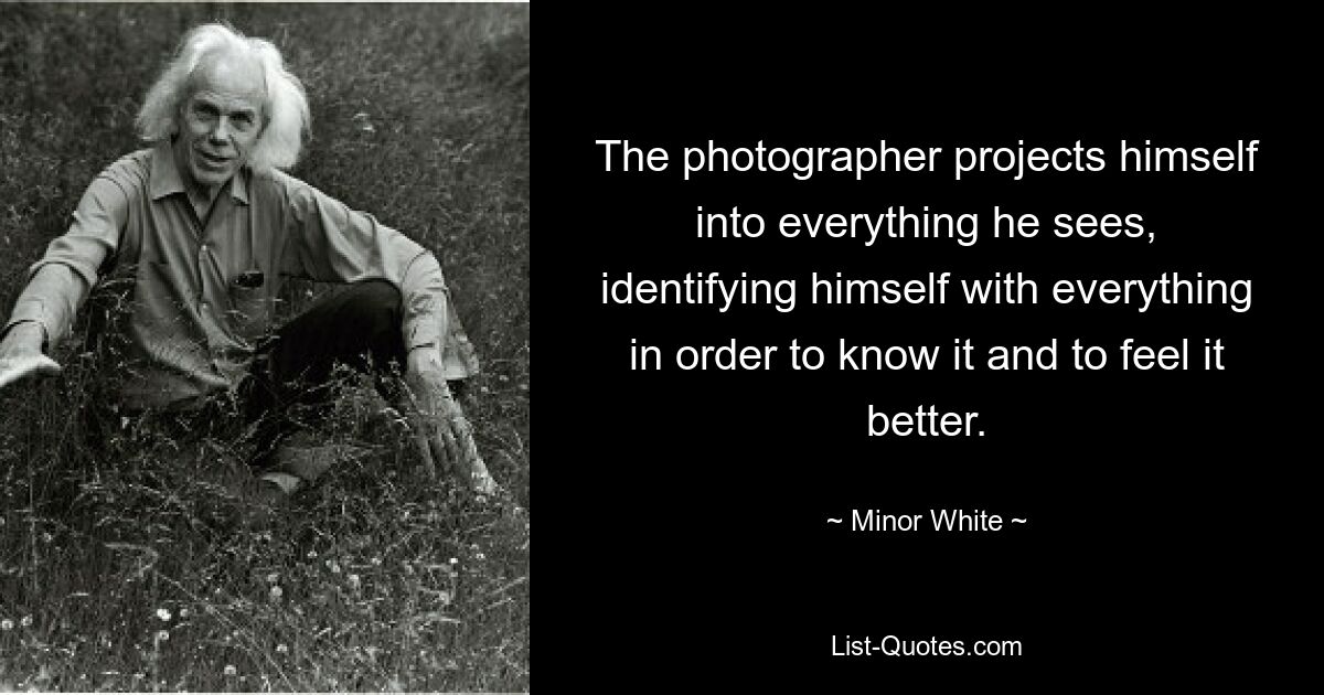 The photographer projects himself into everything he sees, identifying himself with everything in order to know it and to feel it better. — © Minor White