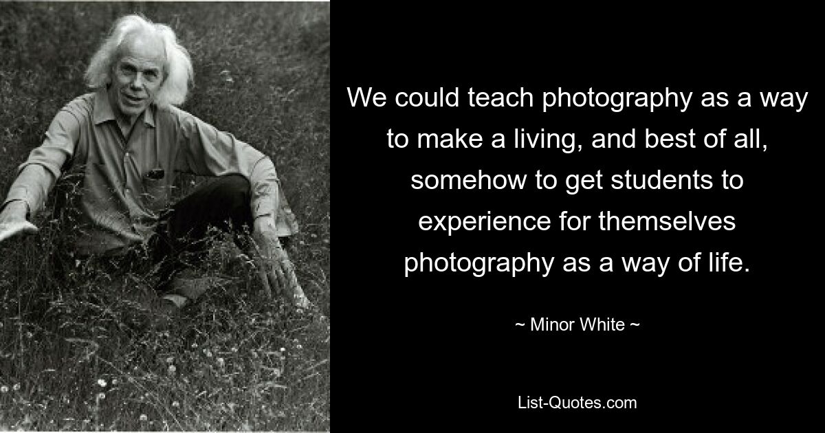 We could teach photography as a way to make a living, and best of all, somehow to get students to experience for themselves photography as a way of life. — © Minor White