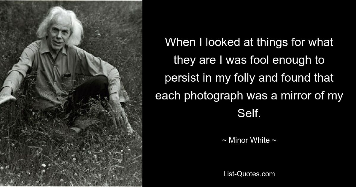 When I looked at things for what they are I was fool enough to persist in my folly and found that each photograph was a mirror of my Self. — © Minor White