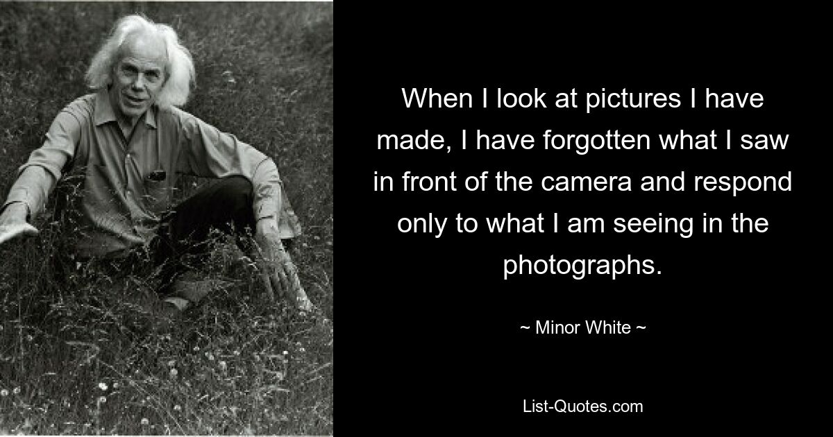 When I look at pictures I have made, I have forgotten what I saw in front of the camera and respond only to what I am seeing in the photographs. — © Minor White