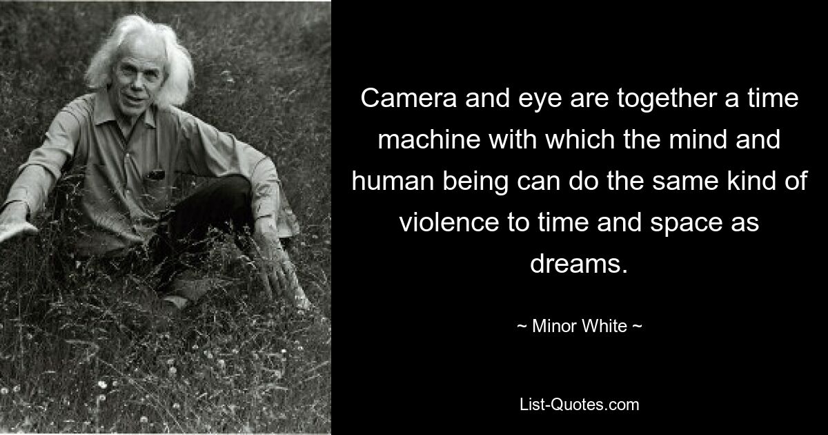 Camera and eye are together a time machine with which the mind and human being can do the same kind of violence to time and space as dreams. — © Minor White