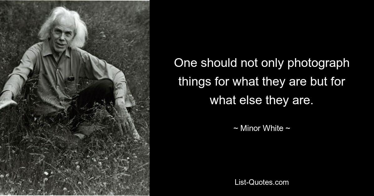 One should not only photograph things for what they are but for what else they are. — © Minor White