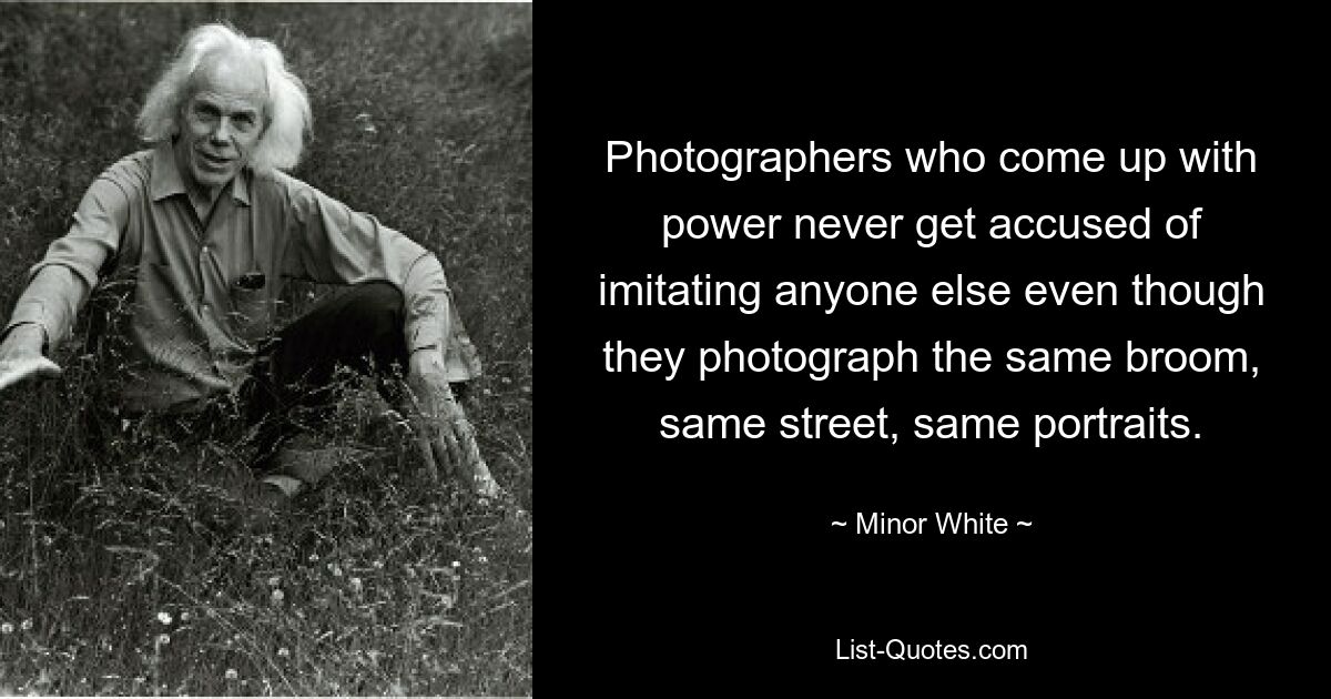 Photographers who come up with power never get accused of imitating anyone else even though they photograph the same broom, same street, same portraits. — © Minor White