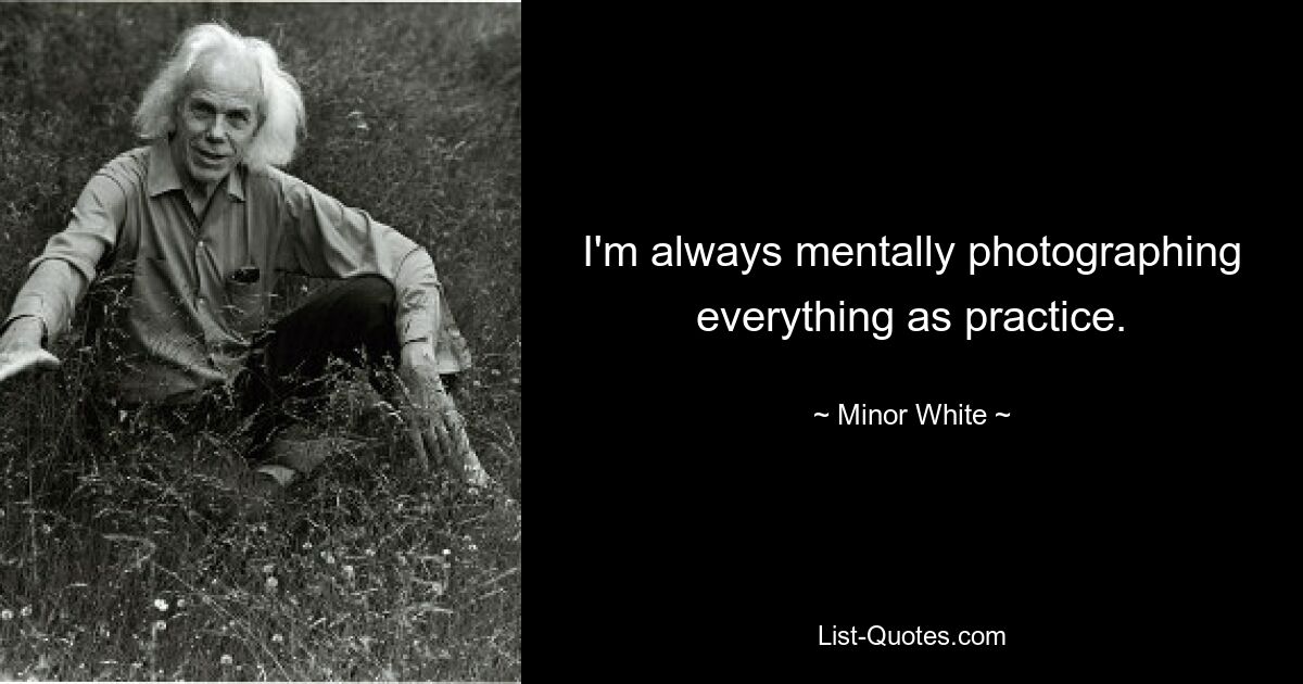 I'm always mentally photographing everything as practice. — © Minor White