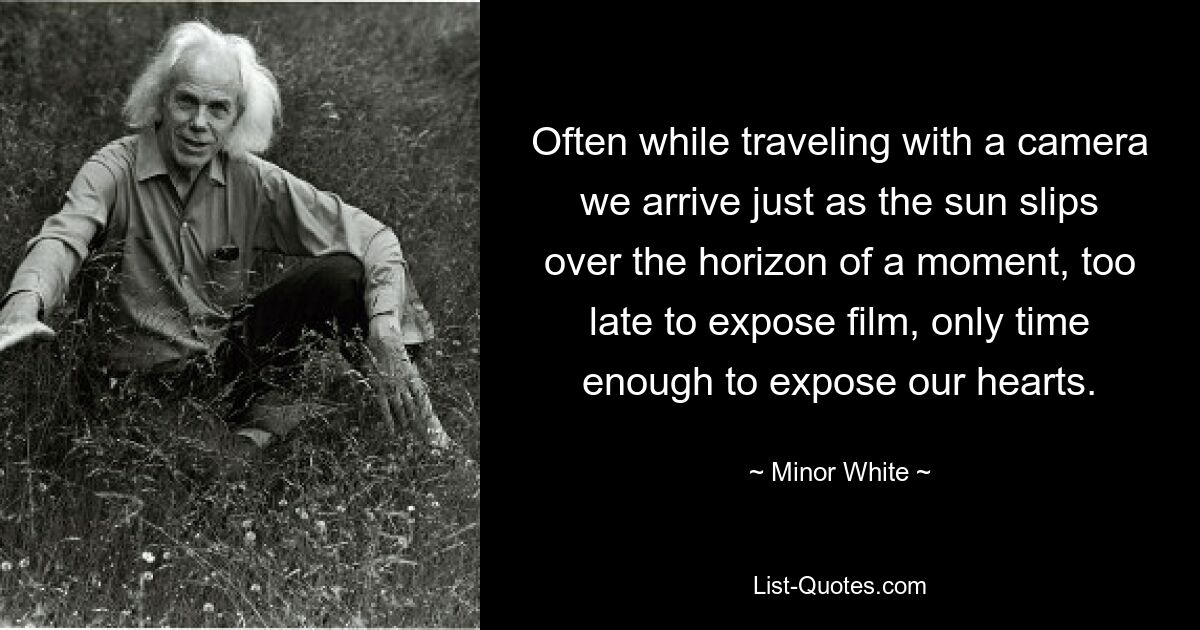 Often while traveling with a camera we arrive just as the sun slips over the horizon of a moment, too late to expose film, only time enough to expose our hearts. — © Minor White