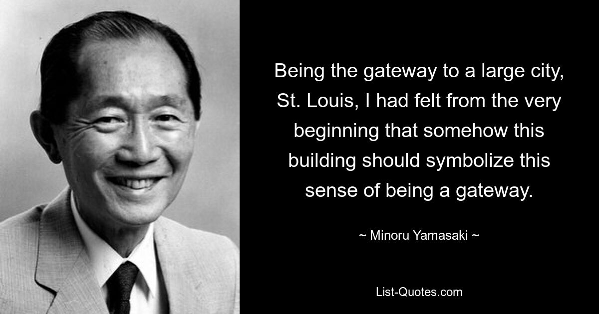 Being the gateway to a large city, St. Louis, I had felt from the very beginning that somehow this building should symbolize this sense of being a gateway. — © Minoru Yamasaki