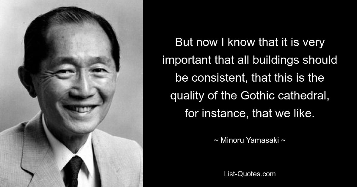 But now I know that it is very important that all buildings should be consistent, that this is the quality of the Gothic cathedral, for instance, that we like. — © Minoru Yamasaki