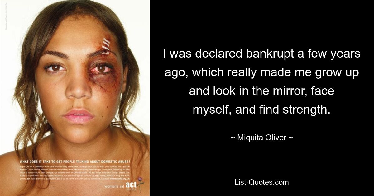 I was declared bankrupt a few years ago, which really made me grow up and look in the mirror, face myself, and find strength. — © Miquita Oliver