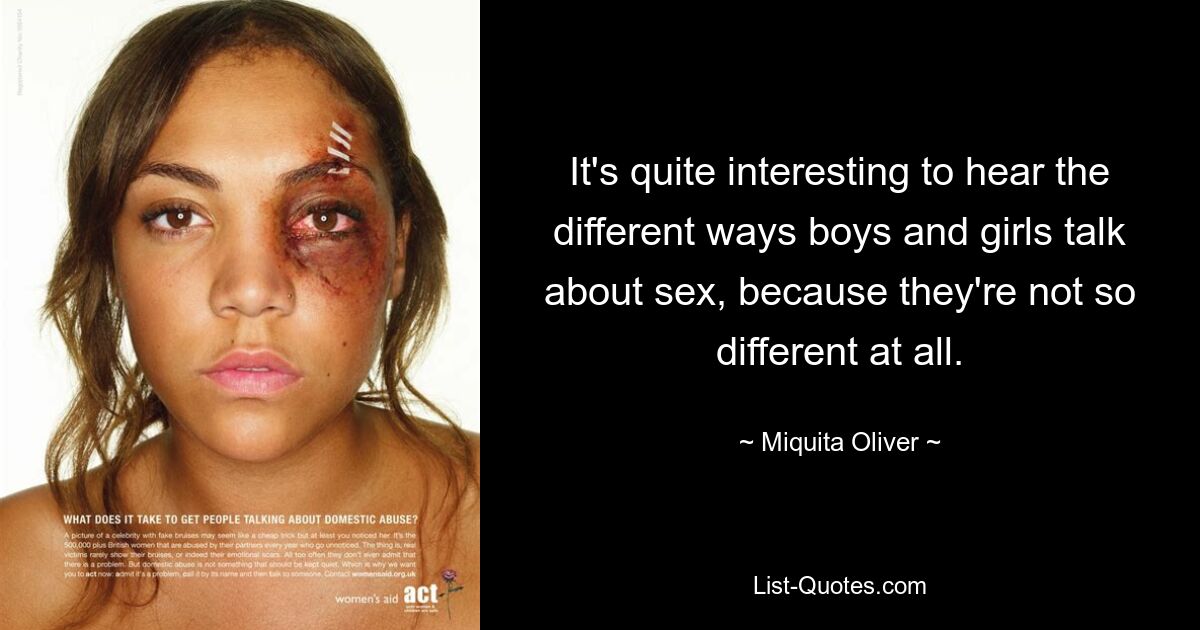 It's quite interesting to hear the different ways boys and girls talk about sex, because they're not so different at all. — © Miquita Oliver