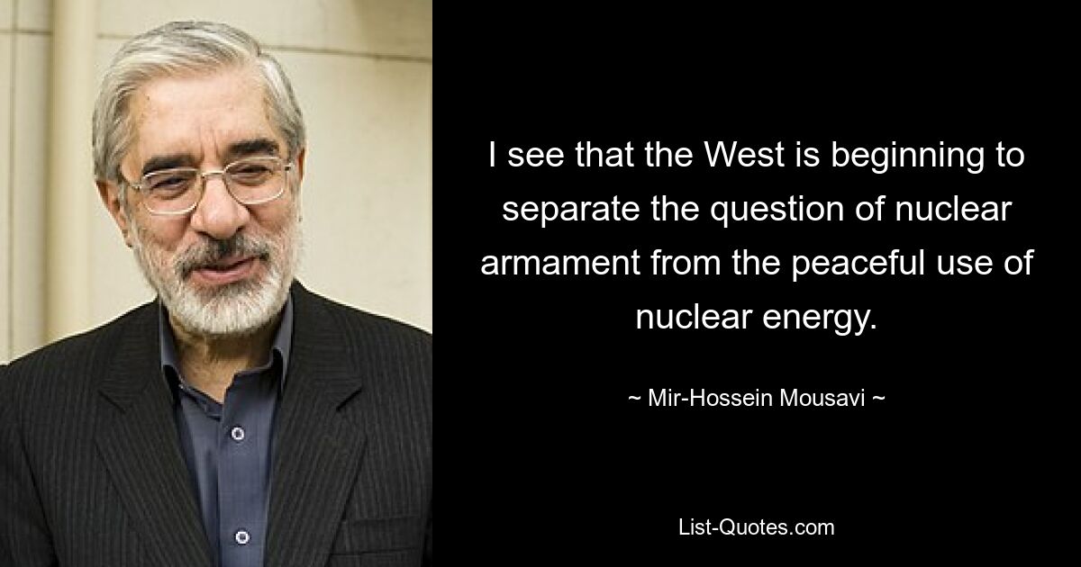 I see that the West is beginning to separate the question of nuclear armament from the peaceful use of nuclear energy. — © Mir-Hossein Mousavi