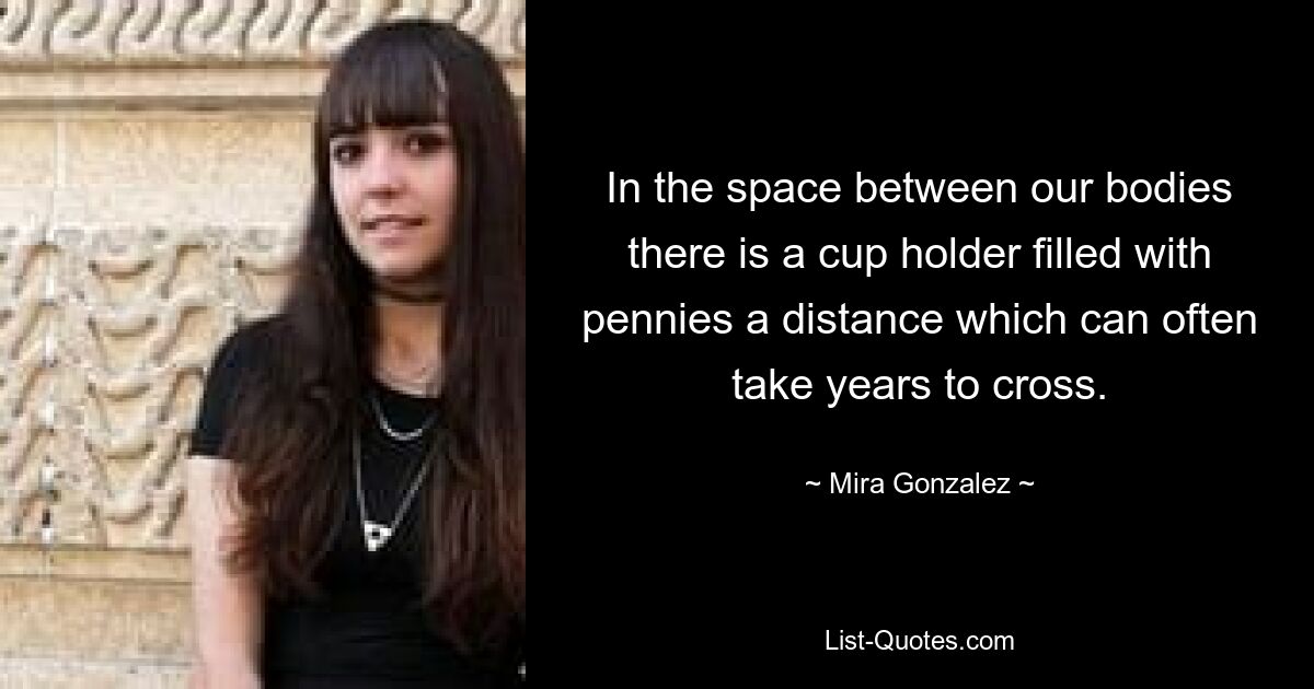 In the space between our bodies there is a cup holder filled with pennies a distance which can often take years to cross. — © Mira Gonzalez