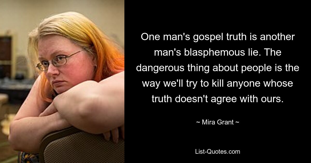 One man's gospel truth is another man's blasphemous lie. The dangerous thing about people is the way we'll try to kill anyone whose truth doesn't agree with ours. — © Mira Grant