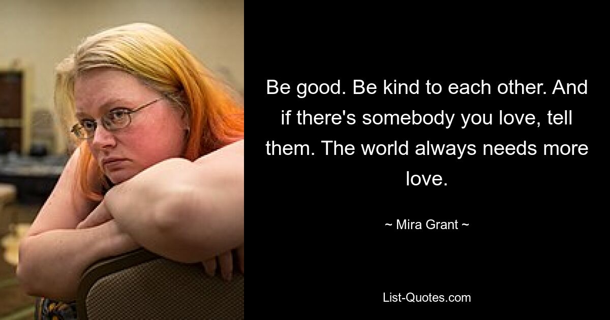 Be good. Be kind to each other. And if there's somebody you love, tell them. The world always needs more love. — © Mira Grant