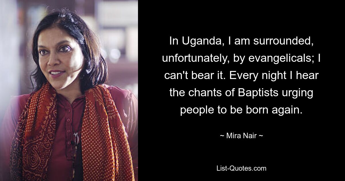 In Uganda, I am surrounded, unfortunately, by evangelicals; I can't bear it. Every night I hear the chants of Baptists urging people to be born again. — © Mira Nair