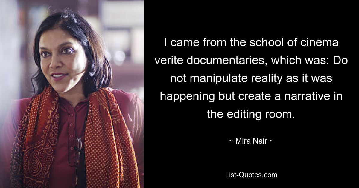 I came from the school of cinema verite documentaries, which was: Do not manipulate reality as it was happening but create a narrative in the editing room. — © Mira Nair