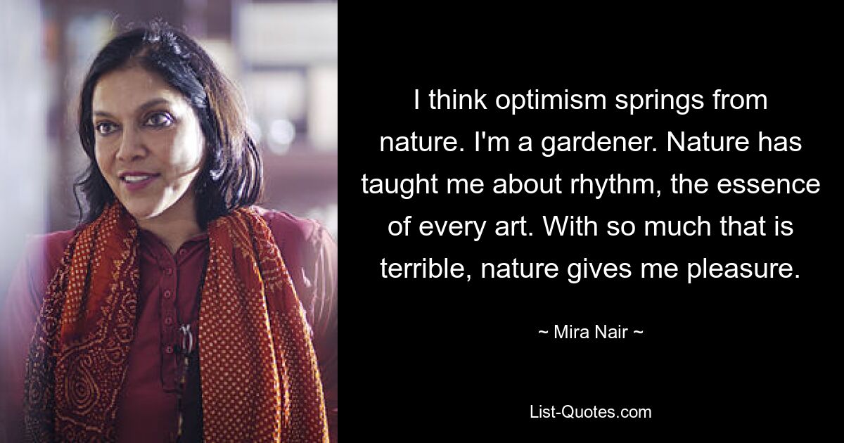 I think optimism springs from nature. I'm a gardener. Nature has taught me about rhythm, the essence of every art. With so much that is terrible, nature gives me pleasure. — © Mira Nair