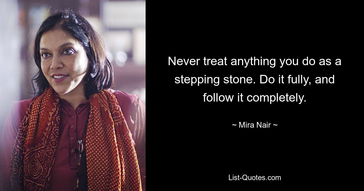 Never treat anything you do as a stepping stone. Do it fully, and follow it completely. — © Mira Nair