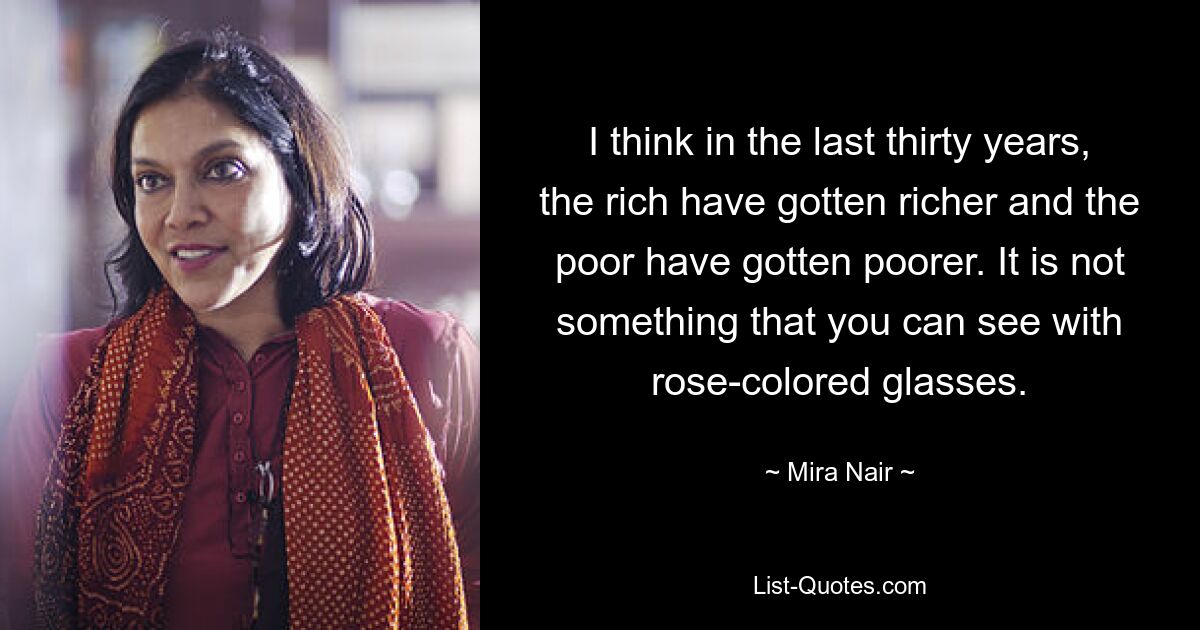 I think in the last thirty years, the rich have gotten richer and the poor have gotten poorer. It is not something that you can see with rose-colored glasses. — © Mira Nair