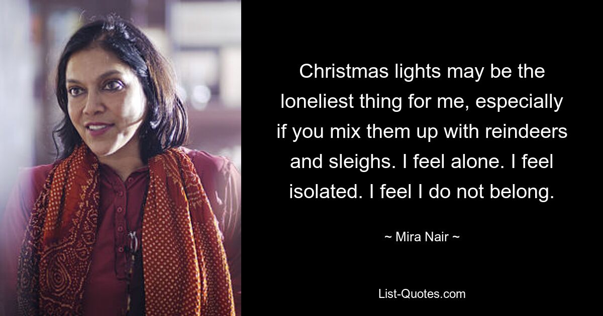 Christmas lights may be the loneliest thing for me, especially if you mix them up with reindeers and sleighs. I feel alone. I feel isolated. I feel I do not belong. — © Mira Nair