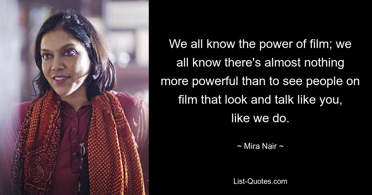 We all know the power of film; we all know there's almost nothing more powerful than to see people on film that look and talk like you, like we do. — © Mira Nair