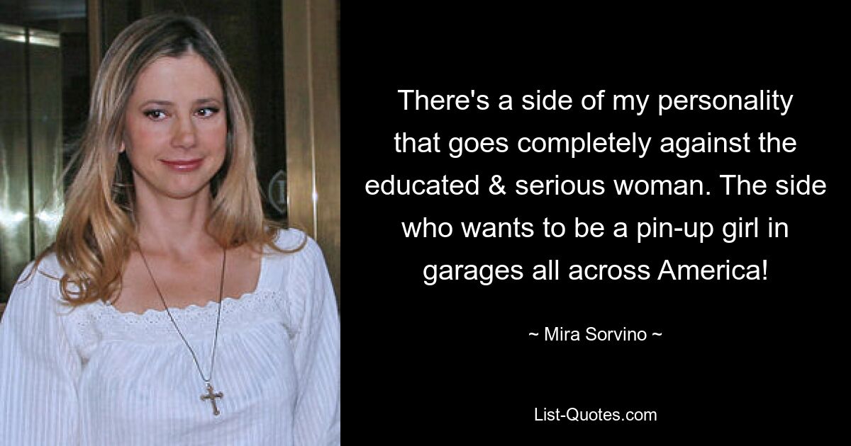 There's a side of my personality that goes completely against the educated & serious woman. The side who wants to be a pin-up girl in garages all across America! — © Mira Sorvino