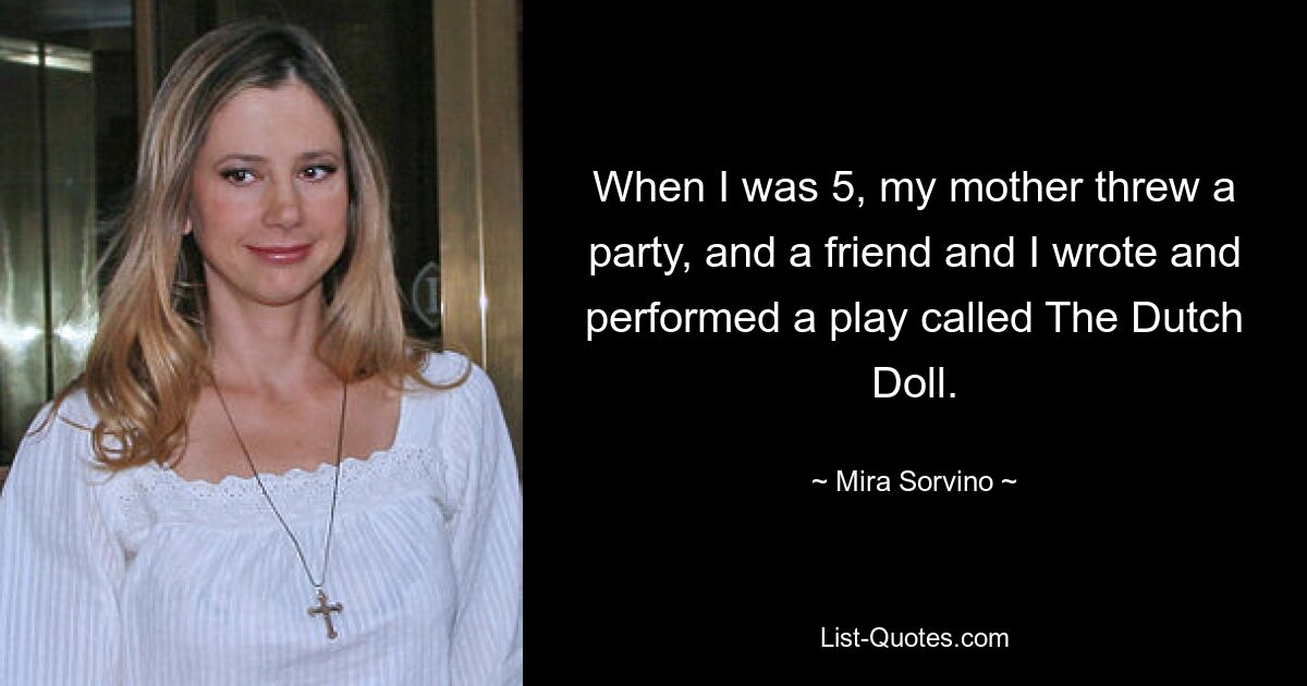 When I was 5, my mother threw a party, and a friend and I wrote and performed a play called The Dutch Doll. — © Mira Sorvino