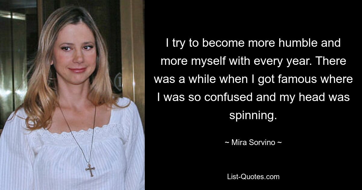 I try to become more humble and more myself with every year. There was a while when I got famous where I was so confused and my head was spinning. — © Mira Sorvino