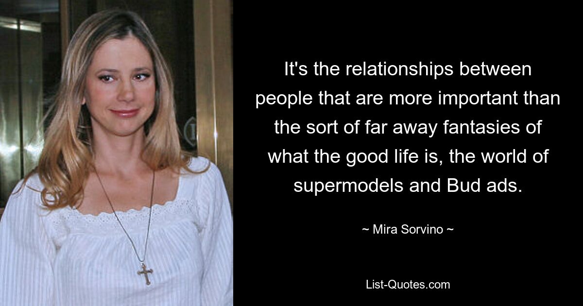 It's the relationships between people that are more important than the sort of far away fantasies of what the good life is, the world of supermodels and Bud ads. — © Mira Sorvino