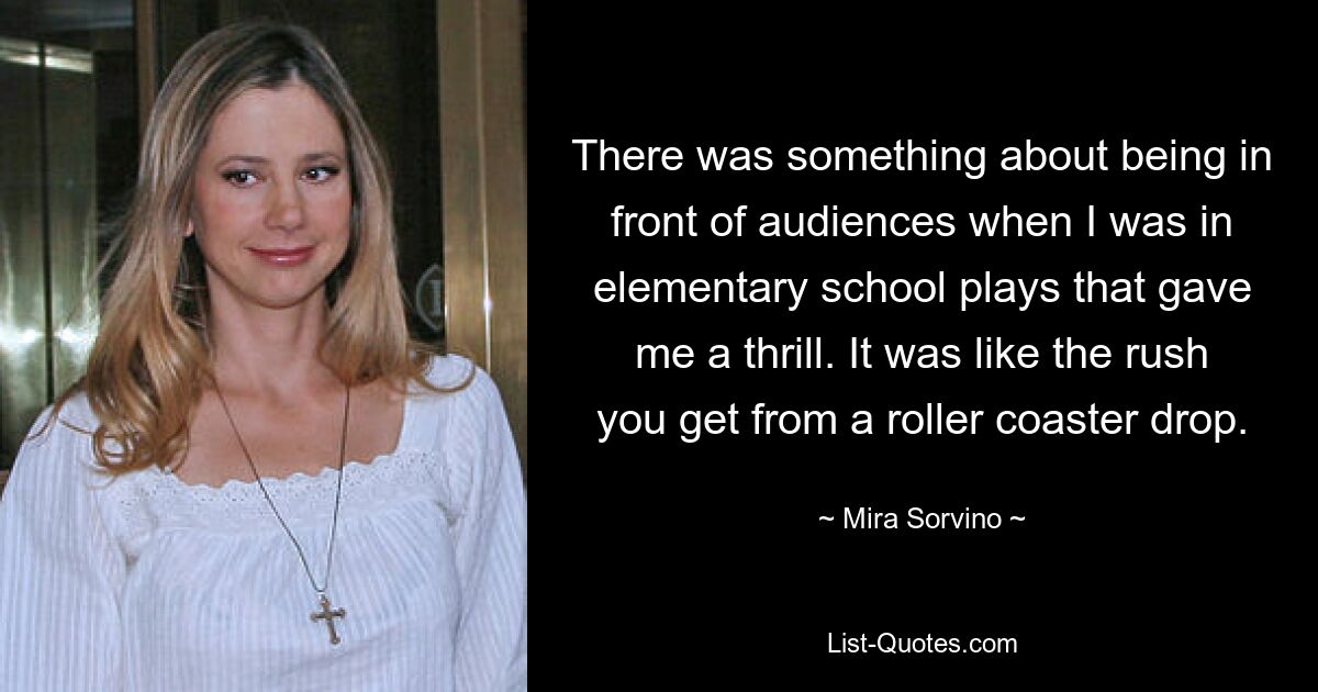 There was something about being in front of audiences when I was in elementary school plays that gave me a thrill. It was like the rush you get from a roller coaster drop. — © Mira Sorvino