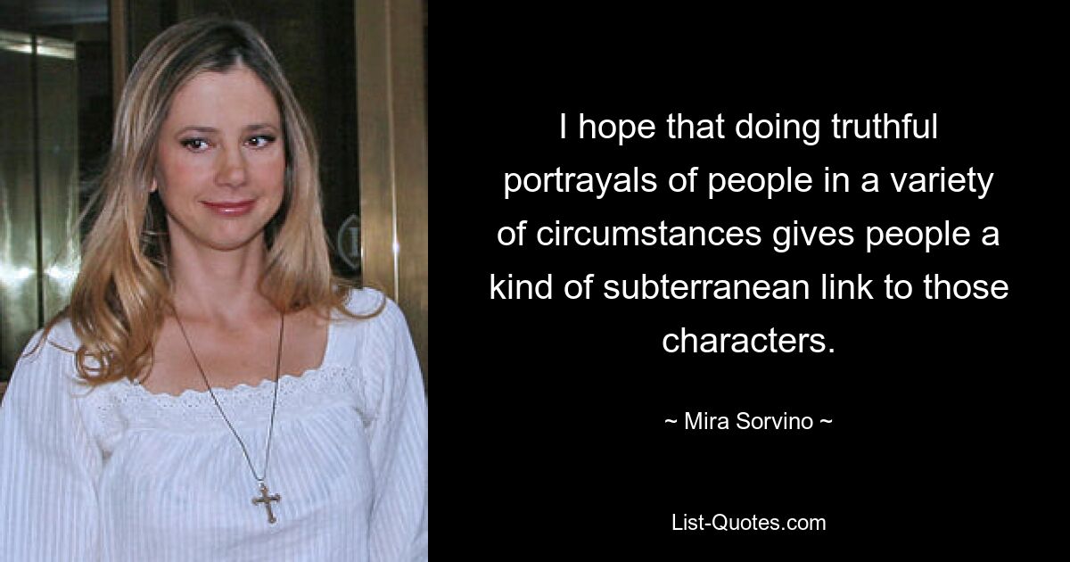 I hope that doing truthful portrayals of people in a variety of circumstances gives people a kind of subterranean link to those characters. — © Mira Sorvino