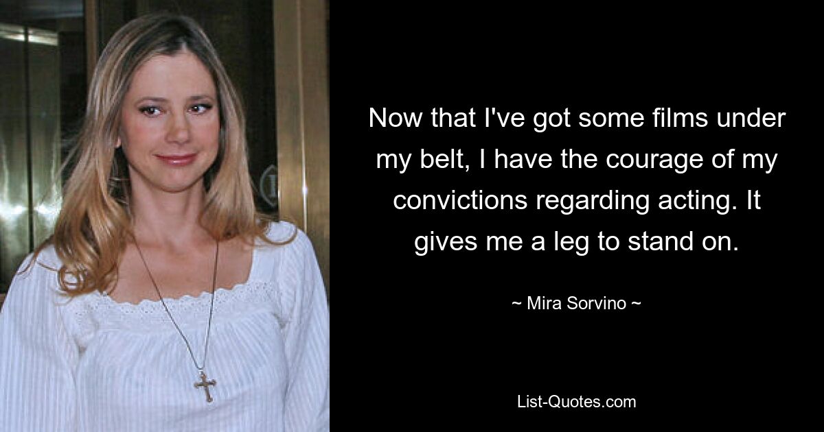 Now that I've got some films under my belt, I have the courage of my convictions regarding acting. It gives me a leg to stand on. — © Mira Sorvino