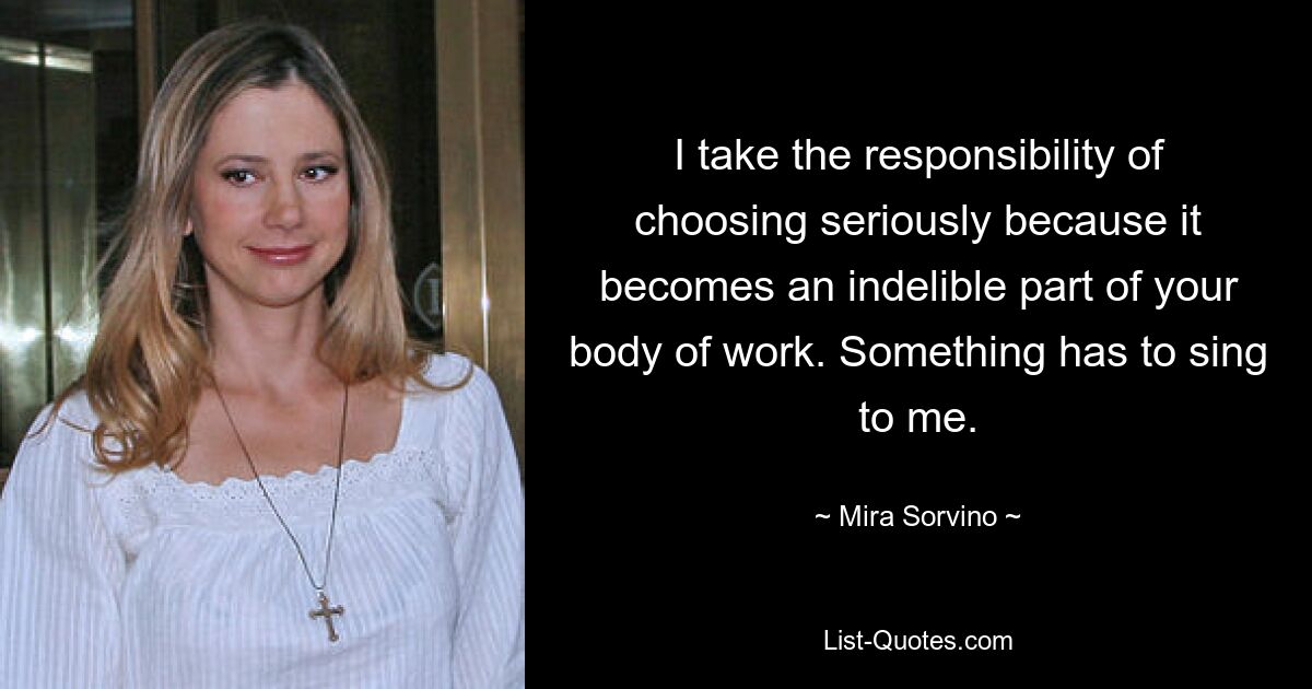 I take the responsibility of choosing seriously because it becomes an indelible part of your body of work. Something has to sing to me. — © Mira Sorvino