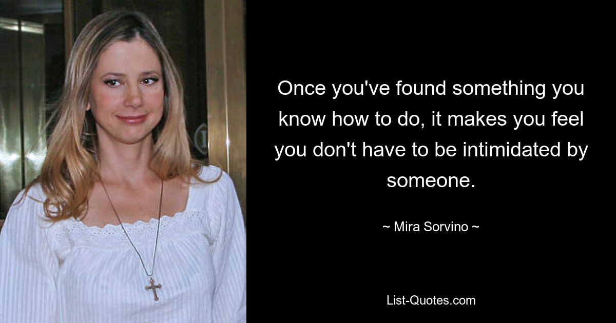 Once you've found something you know how to do, it makes you feel you don't have to be intimidated by someone. — © Mira Sorvino