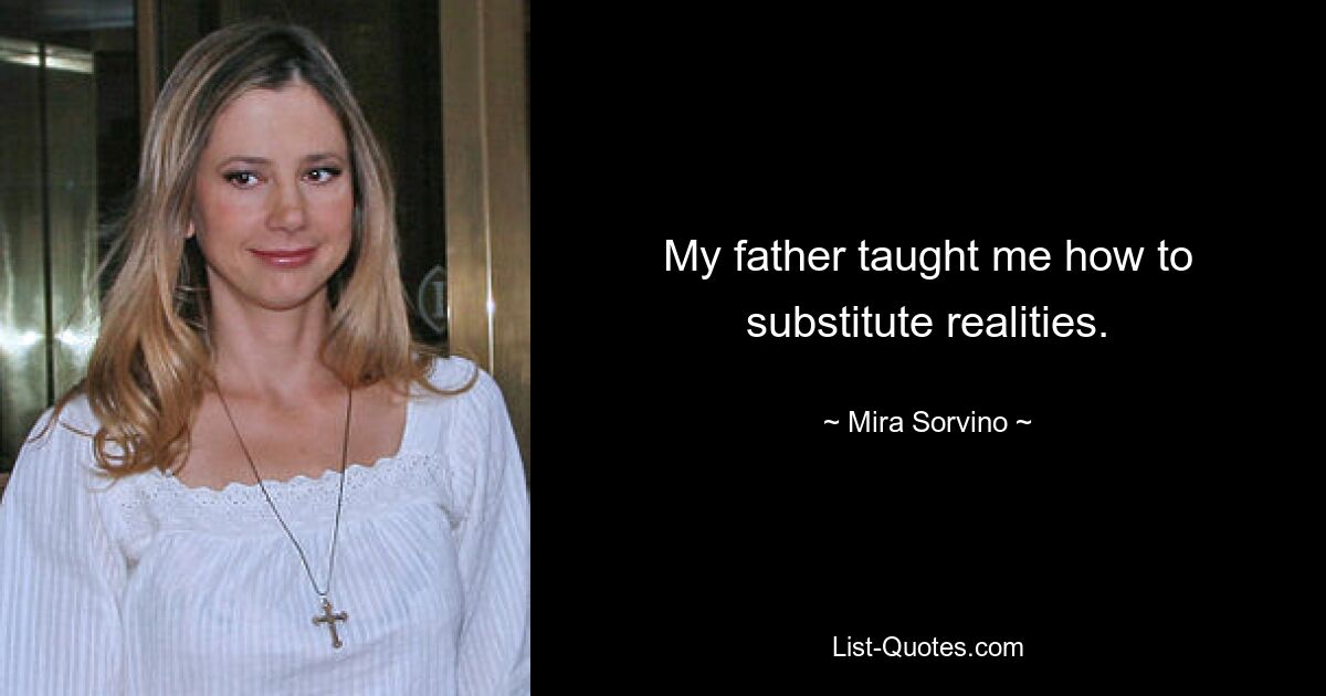 My father taught me how to substitute realities. — © Mira Sorvino