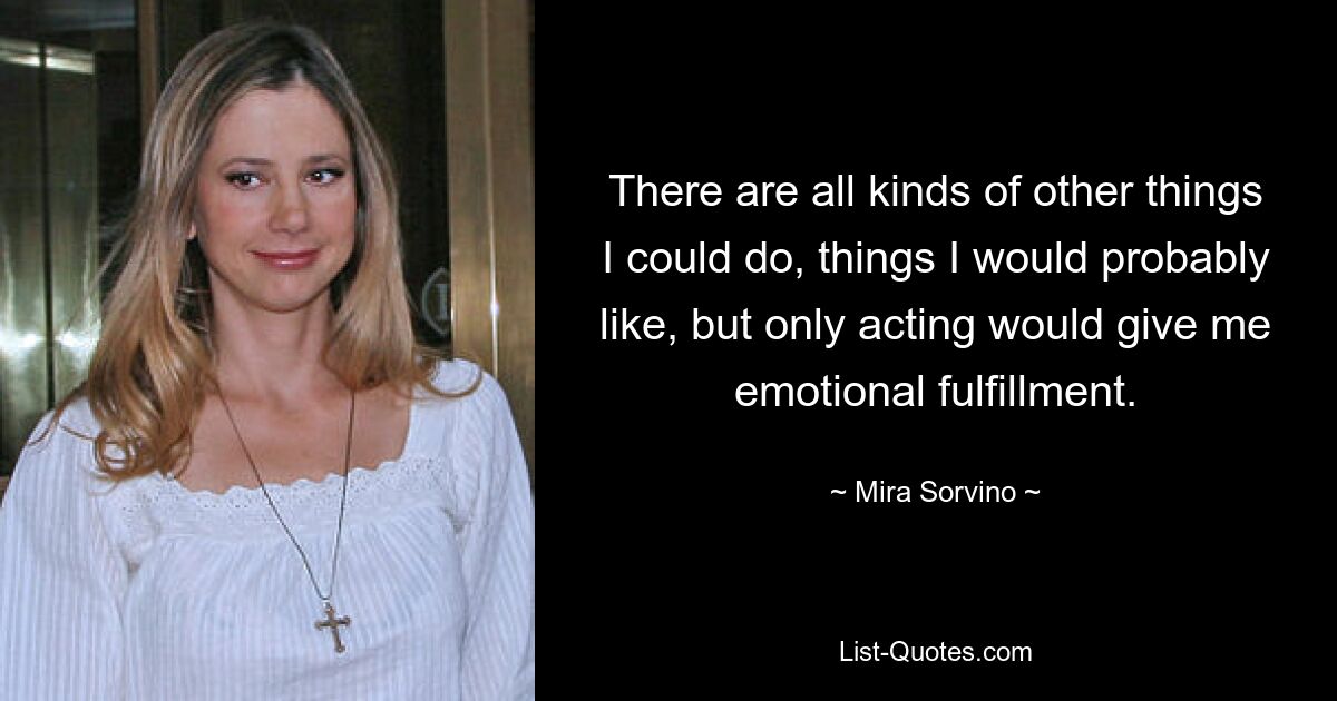 There are all kinds of other things I could do, things I would probably like, but only acting would give me emotional fulfillment. — © Mira Sorvino