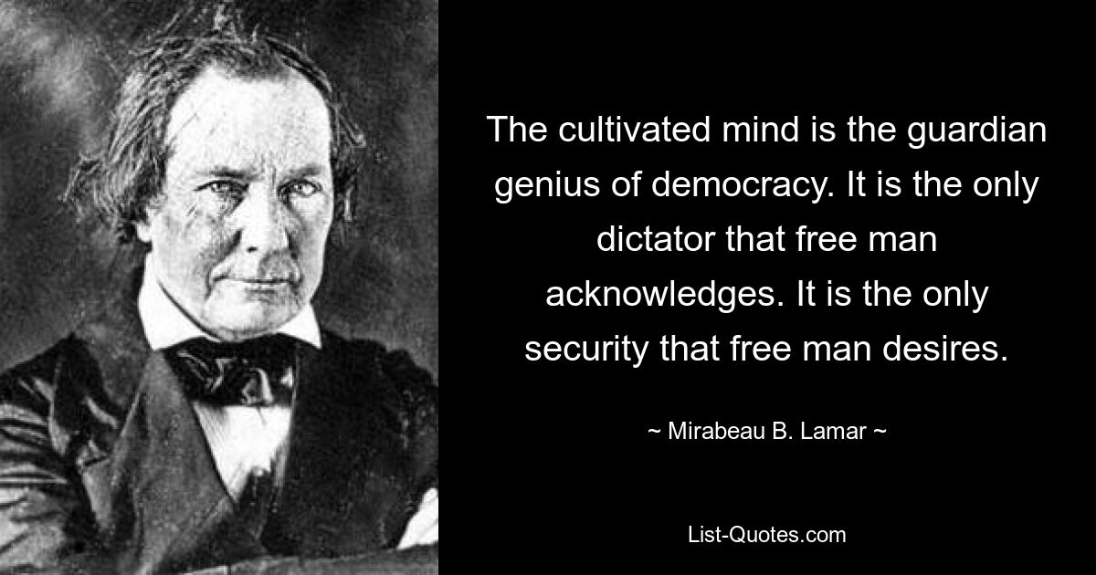 The cultivated mind is the guardian genius of democracy. It is the only dictator that free man acknowledges. It is the only security that free man desires. — © Mirabeau B. Lamar