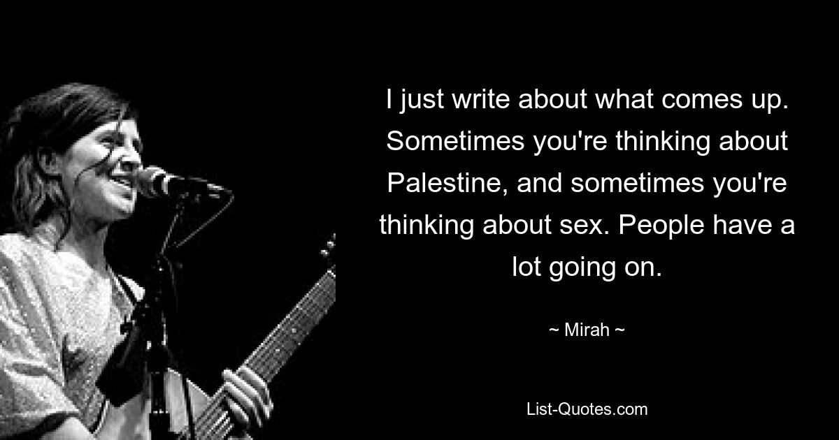 I just write about what comes up. Sometimes you're thinking about Palestine, and sometimes you're thinking about sex. People have a lot going on. — © Mirah