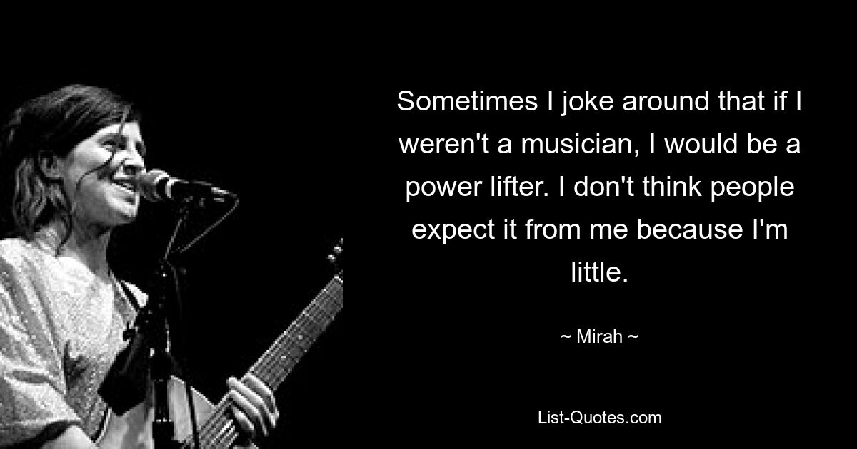 Sometimes I joke around that if I weren't a musician, I would be a power lifter. I don't think people expect it from me because I'm little. — © Mirah