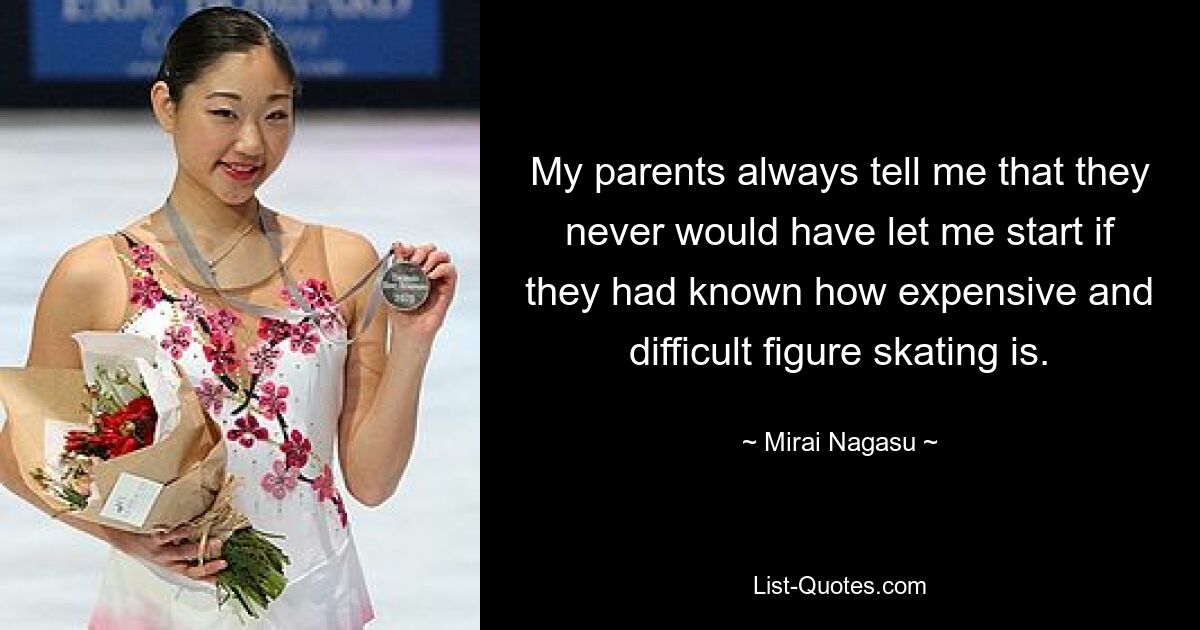 My parents always tell me that they never would have let me start if they had known how expensive and difficult figure skating is. — © Mirai Nagasu