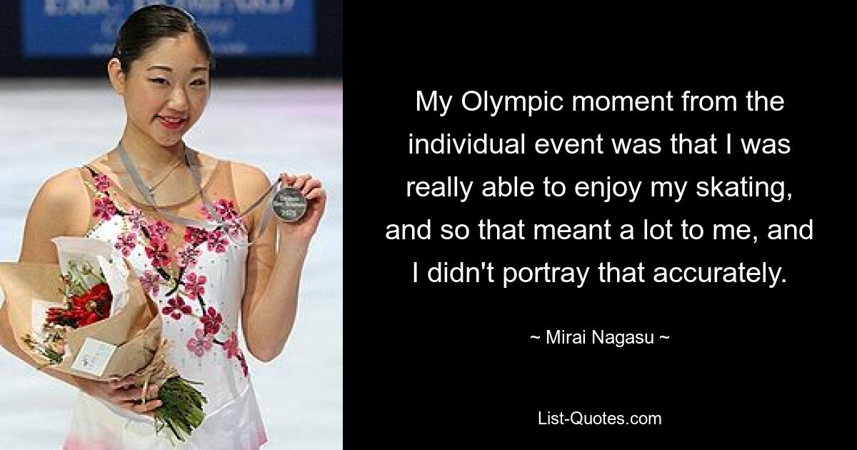 My Olympic moment from the individual event was that I was really able to enjoy my skating, and so that meant a lot to me, and I didn't portray that accurately. — © Mirai Nagasu