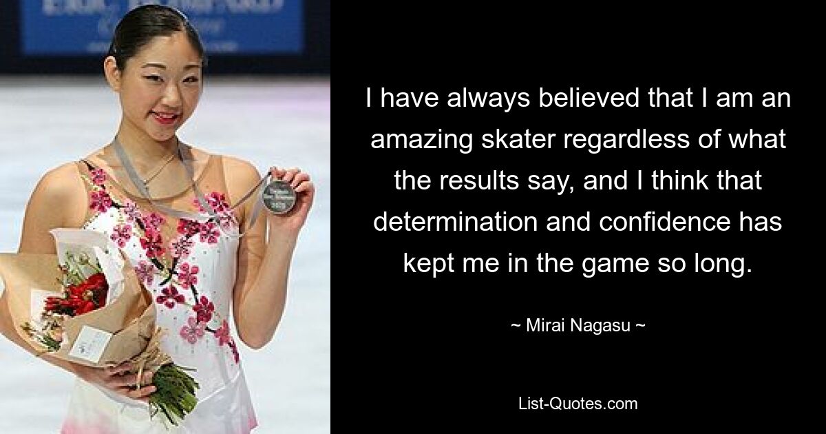 Ich habe immer geglaubt, dass ich ein großartiger Skater bin, unabhängig davon, was die Ergebnisse aussagen, und ich denke, dass mich Entschlossenheit und Selbstvertrauen so lange im Spiel gehalten haben. — © Mirai Nagasu 