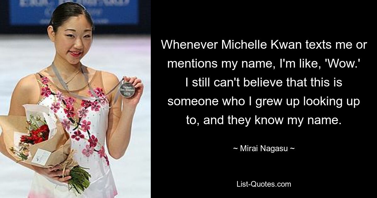 Whenever Michelle Kwan texts me or mentions my name, I'm like, 'Wow.' I still can't believe that this is someone who I grew up looking up to, and they know my name. — © Mirai Nagasu