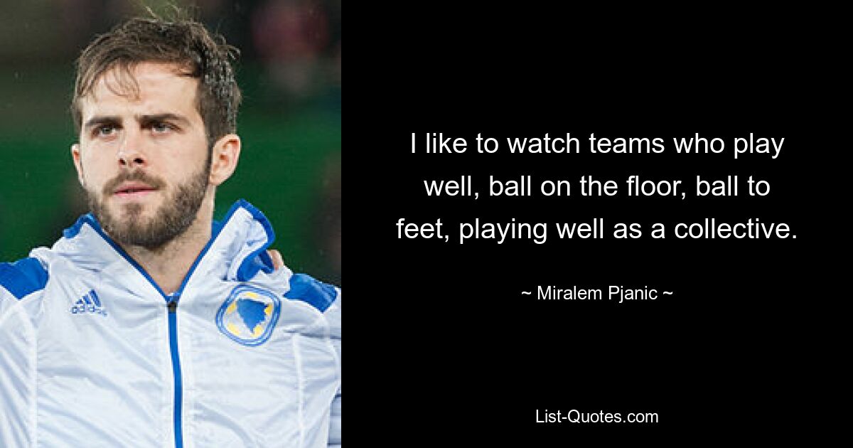 I like to watch teams who play well, ball on the floor, ball to feet, playing well as a collective. — © Miralem Pjanic