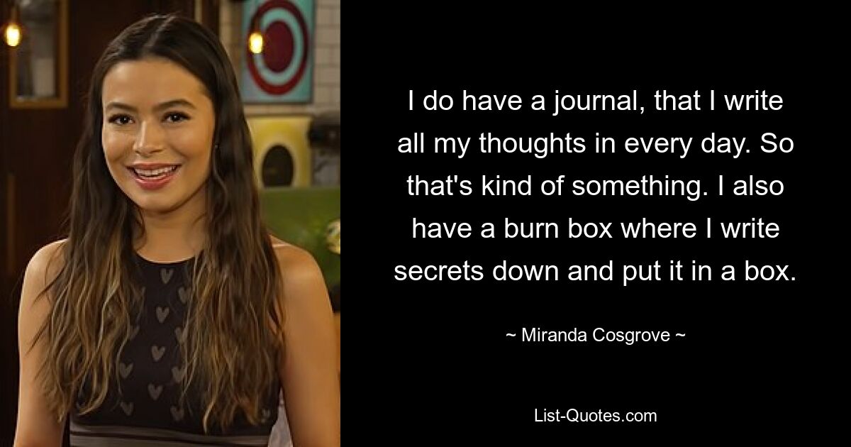 I do have a journal, that I write all my thoughts in every day. So that's kind of something. I also have a burn box where I write secrets down and put it in a box. — © Miranda Cosgrove