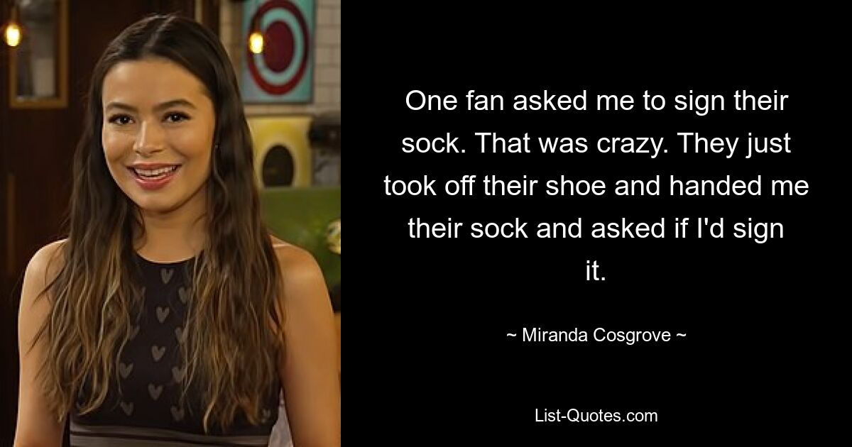 One fan asked me to sign their sock. That was crazy. They just took off their shoe and handed me their sock and asked if I'd sign it. — © Miranda Cosgrove