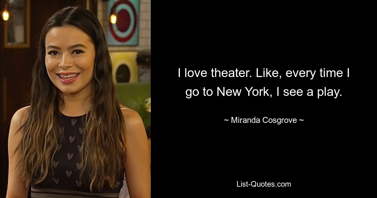 I love theater. Like, every time I go to New York, I see a play. — © Miranda Cosgrove