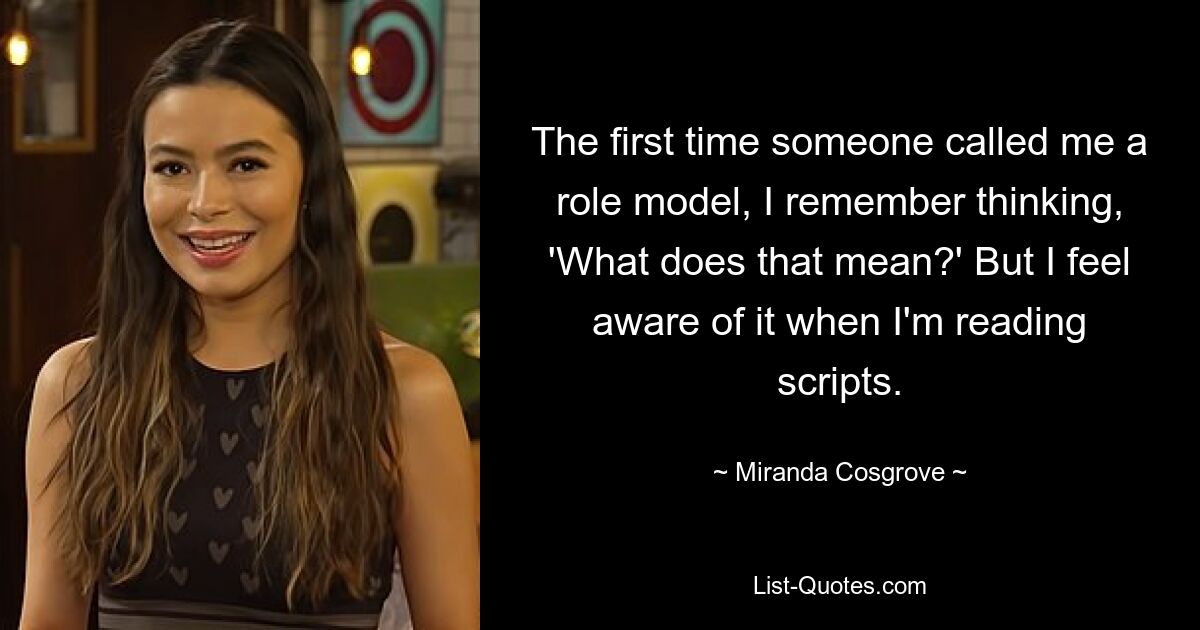 The first time someone called me a role model, I remember thinking, 'What does that mean?' But I feel aware of it when I'm reading scripts. — © Miranda Cosgrove