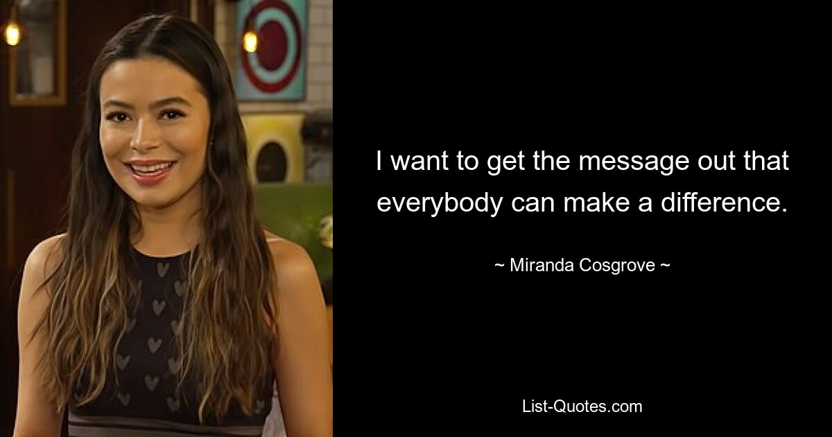 I want to get the message out that everybody can make a difference. — © Miranda Cosgrove