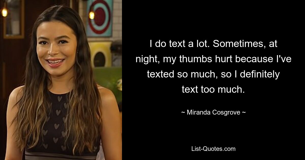 I do text a lot. Sometimes, at night, my thumbs hurt because I've texted so much, so I definitely text too much. — © Miranda Cosgrove