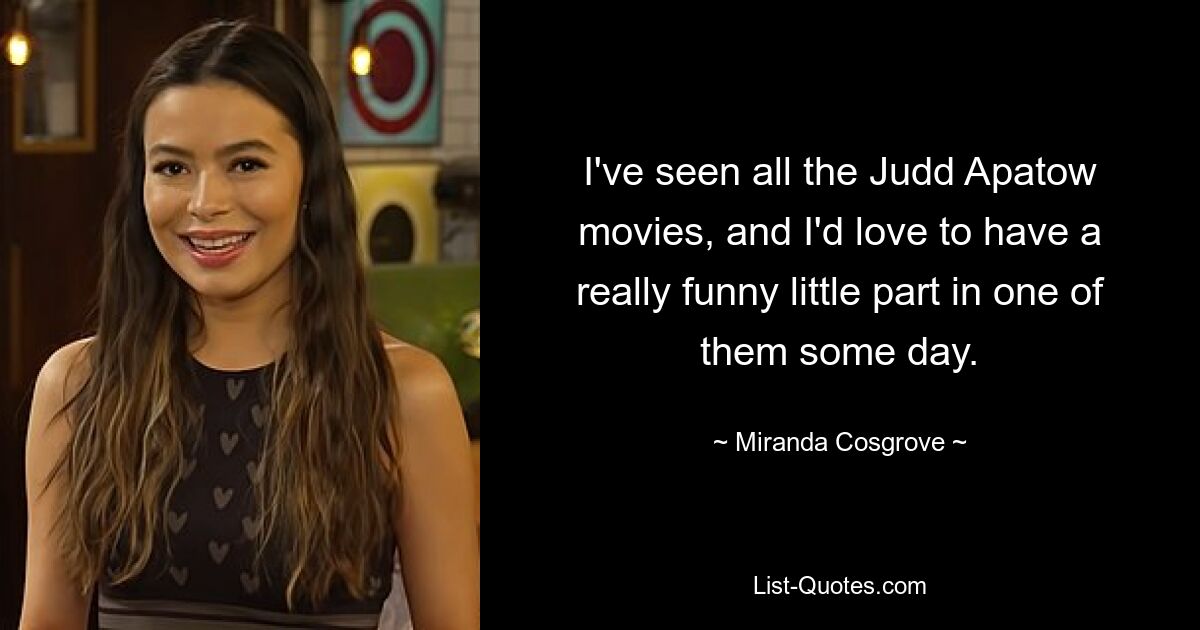 I've seen all the Judd Apatow movies, and I'd love to have a really funny little part in one of them some day. — © Miranda Cosgrove